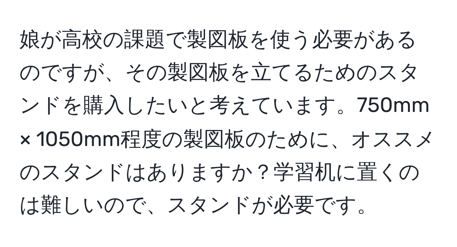 娘が高校の課題で製図板を使う必要があるのですが、その製図板を立てるためのスタンドを購入したいと考えています。750mm × 1050mm程度の製図板のために、オススメのスタンドはありますか？学習机に置くのは難しいので、スタンドが必要です。