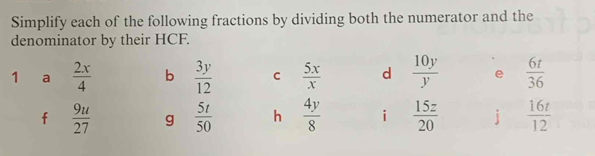 Simplify each of the following fractions by dividing both the numerator and the 
denominator by their HCF. 
1 a  2x/4  b  3y/12  C  5x/x  d  10y/y  e  6t/36 
f  9u/27  g  5t/50  h  4y/8  i  15z/20  j  16t/12 