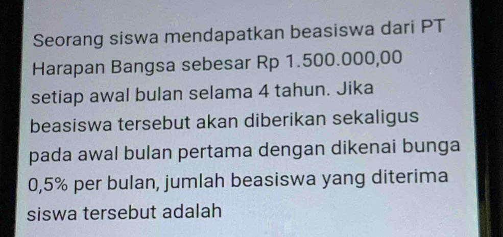 Seorang siswa mendapatkan beasiswa dari PT 
Harapan Bangsa sebesar Rp 1.500.000,00
setiap awal bulan selama 4 tahun. Jika 
beasiswa tersebut akan diberikan sekaligus 
pada awal bulan pertama dengan dikenai bunga
0,5% per bulan, jumlah beasiswa yang diterima 
siswa tersebut adalah