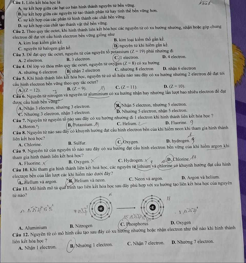 Liên kết hóa học là
A. sự kết hợp giữa các hạt cơ bản hình thành nguyên tử bền vững.
B. sự kết hợp giữa các nguyên tử tạo thành phân tử hay tinh thể bền vững hơn.
C. sự kết hợp của các phân tử hình thành các chất bền vững.
D. sự kết hợp của chất tạo thành vật thể bền vững.
Câu 2. Theo quy tắc octet, khi hình thành liên kết hóa học các nguyên tử có xu hướng nhường, nhận hoặc góp chung
electron đề đạt tới cấu hình electron bền vững giống như
A. kim loại kiểm gần kề. B. kim loại kiềm thổ gần kề.
C. nguyên tử halogen gần kề. D nguyên tử khí hiếm gần kề.
Câu 3. Để đạt quy tắc octet, nguyên tử của nguyên tổ potassium (Z=19) phải nhường đi
A. 2 electron. B. 3 electron. C.)1 electron. D. 4 electron.
Câu 4. Để lớp vỏ thỏa mãn quy tắc octet, nguyên tử oxygen (Z=8) có xu hướng
A. nhường 6 electron B nhận 2 electron C. nhường 8 electron D. nhận 6 electron
Câu 5. Khi hình thành liên kết hóa học, nguyên tử có số hiệu nào sau đây có xu hướng nhường 2 electron để đạt tới
cấu hình electron bền vững theo quy tắc octet?
A. (Z=12).
B. (Z=9).
C. (Z=11). D. (Z=10).
Cầu 6. Nguyên tử nitrogen và nguyên tử aluminium có xu hướng nhận hay nhường lần lượt bao nhiêu electron để đạt
được cấu hình bên vững?
A. Nhận 3 electron, nhường 3 electron. B Nhận 5 electron, nhường 5 electron.
C. Nhường 3 electron, nhận 3 electron. D. Nhường 5 electron, nhận 5 electron.
Câu 7. Nguyên tử nguyên tố nào sau đây có xu hướng nhường đi 1 electron khi hình thành liên kết hóa học ?
A.Boron.5 B, Potassium C. Helium. D. Fluorine.
Câu 8. Nguyên tử nào sau đây có khuynh hướng đạt cấu hình electron bền của khí hiếm neon khi tham gia hình thành
liên kết hoá học?
A. Chlorine. B. Sulfur. C. Oxygen. D. hydrogen.
Câu 9. Nguyên tử của nguyên tố nào sau đây có xu hướng đạt cấu hình electron bền vững của khí hiểm argon khi
tham gia hình thành liên kết hoá học?
A. Fluorine. B. Oxygen. C. Hydrogen. D. Chlorine.
Câu 10. Khi tham gia hình thành liên kết hoá học, các nguyên tử lithium và chlorine có khuynh hướng đạt cấu hình
electron bền của lần lượt các khí hiểm nào dưới đây?
A. Hellum và argon. B. Helium và neon. C. Neon và argon. D. Argon và helium.
Câu 11. Mô hình mô tả quá trình tạo liên kết hóa học sau đây phù hợp với xu hướng tạo liên kết hóa học của nguyên
tử nào?x 8
d
。 。
A. Aluminium B. Nitrogen C Phosphorus D. Oxygen
Câu 12. Nguyên tử có mô hình cấu tạo sau đây có xu hướng nhường hoặc nhận electron như thế nào khi hình thành
liên kết hóa học ?
A. Nhận 1 electron. B Nhường 1 electron. C. Nhận 7 electron. D. Nhường 7 electron.