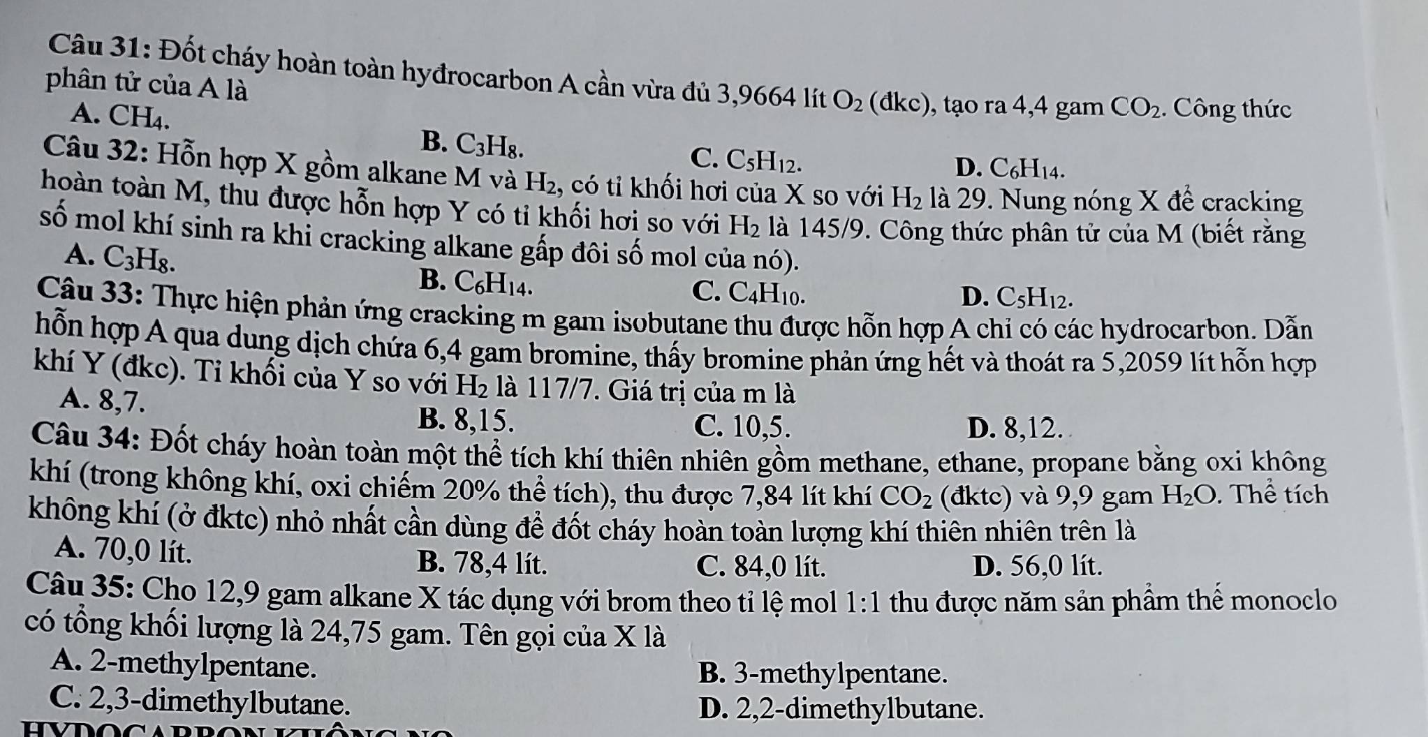 Đốt cháy hoàn toàn hyđrocarbon A cần vừa đủ 3,9664 lít O_2 dkc) , tạo ra 4,4 gam CO_2.  Công thức
phân tử của A là
A. CH₄.
B. C_3H_8. C. C_5H_12.
D. C_6H_14.
Câu 32: Hỗn hợp X gồm alkane M và H₂, có tỉ khối hơi của X so với H_2 là 29. Nung nóng X để cracking
hoàn toàn M, thu được hỗn hợp Y có tỉ khối hơi so với H_2 là 145/9. Công thức phân tử của M (biết rằng
số mol khí sinh ra khi cracking alkane gấp đôi số mol của nó).
A. C_3H_8. B. C_6H_14.
C. C4H10. D. C_5H_12.
Câu 33: Thực hiện phản ứng cracking m gam isobutane thu được hỗn hợp A chỉ có các hydrocarbon. Dẫn
hỗn hợp A qua dung dịch chứa 6,4 gam bromine, thấy bromine phản ứng hết và thoát ra 5,2059 lít hỗn hợp
khí Y (đkc). Tỉ khối của Y so với H₂ là 117/7. Giá trị của m là
A. 8,7.
B. 8,15. C. 10,5. D. 8,12.
Câu 34: Đốt cháy hoàn toàn một thể tích khí thiên nhiên gồm methane, ethane, propane bằng oxi không
khí (trong không khí, oxi chiếm 20% thể tích), thu được 7,84 lít khí CO_2 (đktc) và 9,9 gam H_2O. Thể tích
không khí (ở đktc) nhỏ nhất cần dùng để đốt cháy hoàn toàn lượng khí thiên nhiên trên là
A. 70,0 lít. B. 78,4 lít. C. 84,0 lít. D. 56,0 lít.
Câu 35: Cho 12,9 gam alkane X tác dụng với brom theo tỉ lệ mol 1:1 : thu được năm sản phẩm thế monoclo
có tổng khối lượng là 24,75 gam. Tên gọi của X là
A. 2-methylpentane. B. 3-methylpentane.
C. 2,3-dimethylbutane. D. 2,2-dimethylbutane.
HVDOC