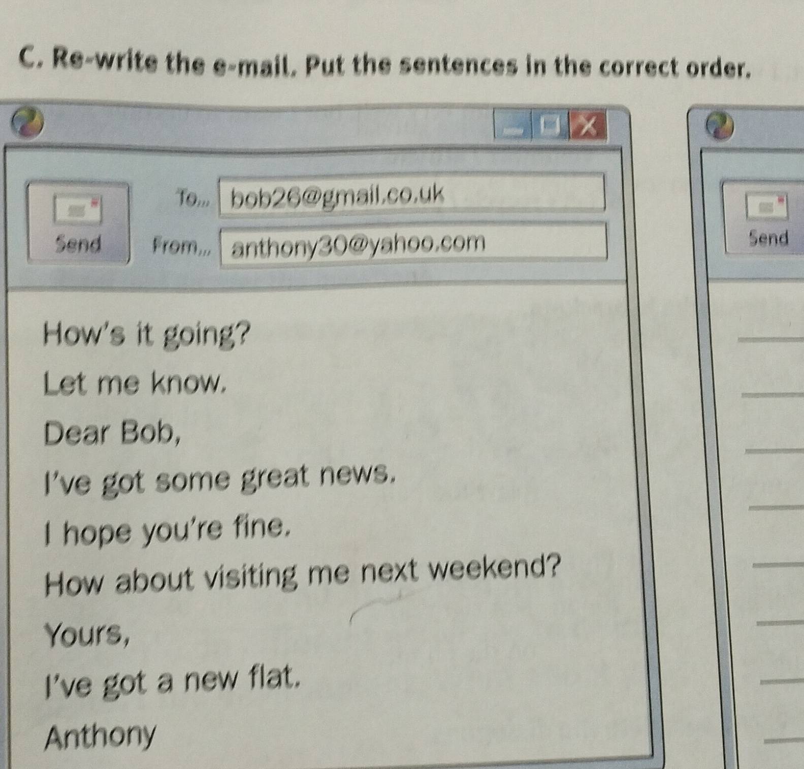 Re-write the e-mail. Put the sentences in the correct order. 
To,,, bob26@gmail.co.uk 
Send From... anthony30@yahoo.com 
Send 
How's it going? 
_ 
Let me know. 
_ 
_ 
Dear Bob, 
_ 
I've got some great news. 
_ 
I hope you're fine. 
How about visiting me next weekend? 
Yours, 
_ 
I've got a new flat. 
_ 
Anthony 
_