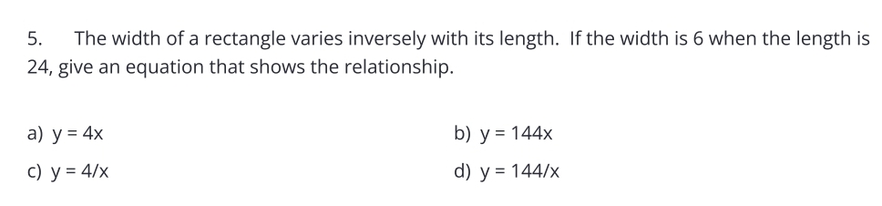 The width of a rectangle varies inversely with its length. If the width is 6 when the length is
24, give an equation that shows the relationship.
a) y=4x b) y=144x
c) y=4/x d) y=144/x