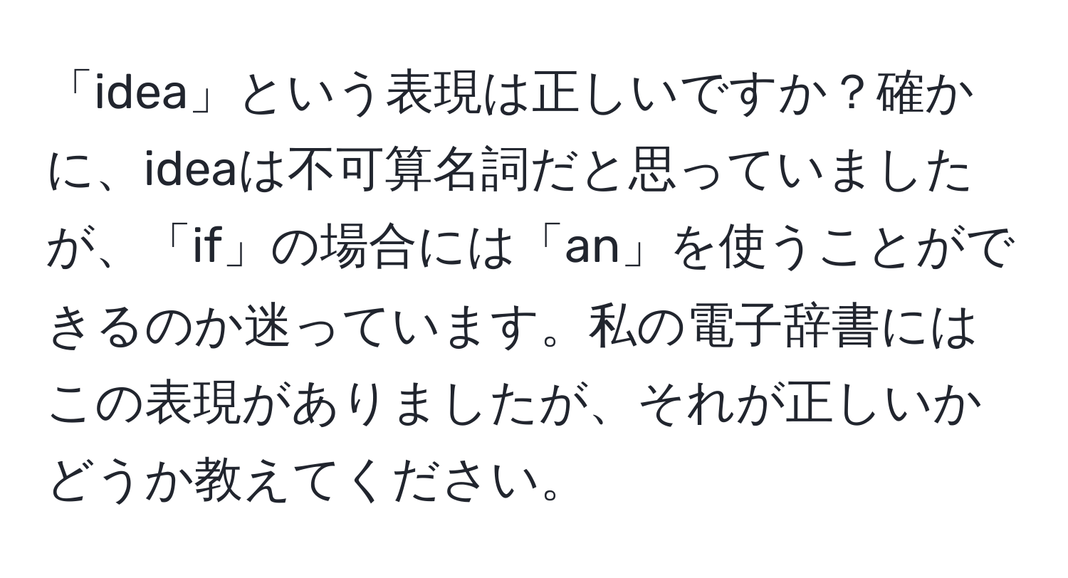 「idea」という表現は正しいですか？確かに、ideaは不可算名詞だと思っていましたが、「if」の場合には「an」を使うことができるのか迷っています。私の電子辞書にはこの表現がありましたが、それが正しいかどうか教えてください。