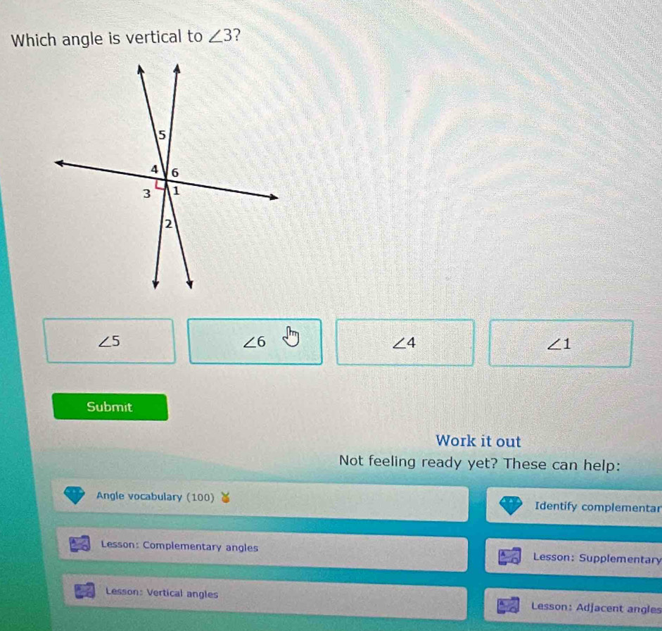 Which angle is vertical to ∠ 3 ?
∠ 5
∠ 6
∠ 4
∠ 1
Submit
Work it out
Not feeling ready yet? These can help:
Angle vocabulary (100) Identify complementar
Lesson: Complementary angles Lesson: Supplementary
Lesson: Vertical angles Lesson: Adjacent angles