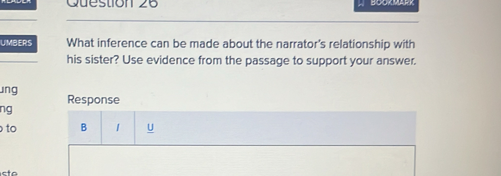 BOOKMARK 
UMBERS What inference can be made about the narrator's relationship with 
his sister? Use evidence from the passage to support your answer. 
ung 
Response 
ng 
to 
B 1 U