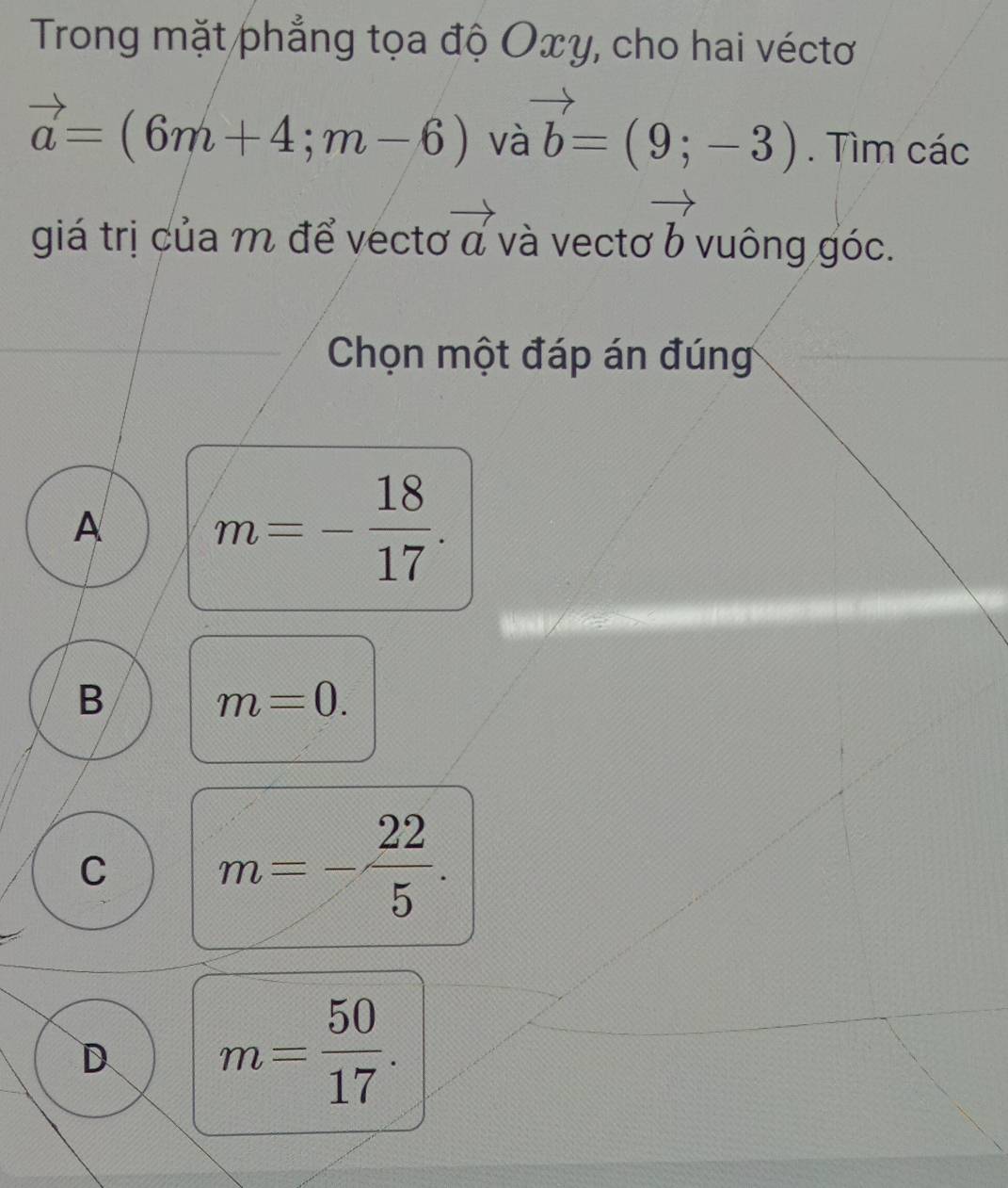 Trong mặt phẳng tọa độ Oxy, cho hai véctơ
vector a=(6m+4;m-6) và vector b=(9;-3). Tìm các
giá trị của m để vectơ vector a và vecto vector b vuông góc.
Chọn một đáp án đúng
A m=- 18/17 .
B
m=0.
C m=- 22/5 .
D m= 50/17 .