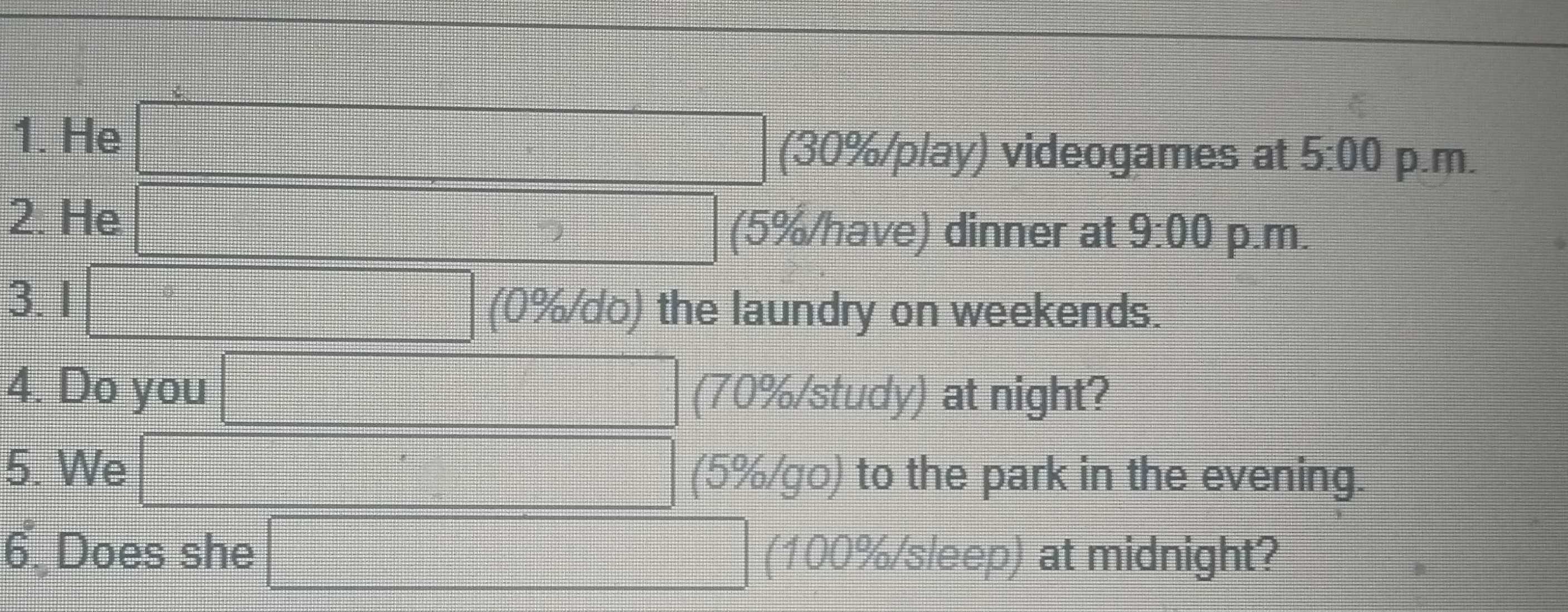 He □ (30% /play) videogames at 5:00 p.m, 
2. He □ (5% /have) dinner at 9:00 p.m. 
3. 1 □ (0%/do) the laundry on weekends. 
4. Do you □ (70% /study) at night? 
5. We □ (5% /go) to the park in the evening. 
6 Does she □ (100% /sleep) at midnight?