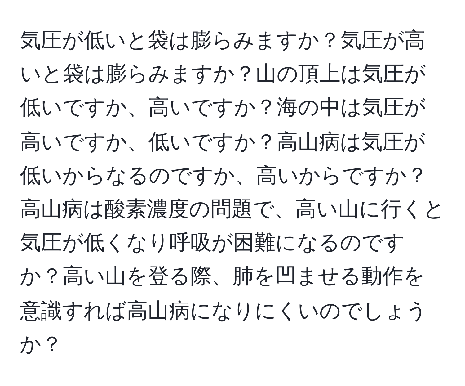 気圧が低いと袋は膨らみますか？気圧が高いと袋は膨らみますか？山の頂上は気圧が低いですか、高いですか？海の中は気圧が高いですか、低いですか？高山病は気圧が低いからなるのですか、高いからですか？高山病は酸素濃度の問題で、高い山に行くと気圧が低くなり呼吸が困難になるのですか？高い山を登る際、肺を凹ませる動作を意識すれば高山病になりにくいのでしょうか？