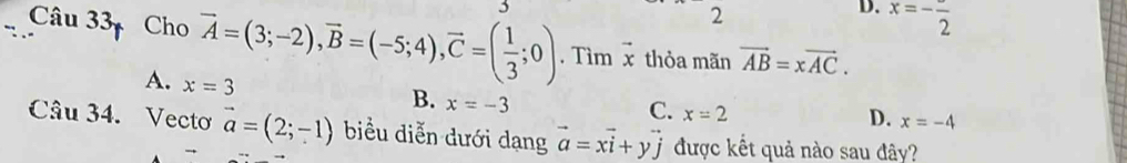 3
2
D. x=-frac 2
Câu 33 Cho vector A=(3;-2), vector B=(-5;4), vector C=( 1/3 ;0). Tìm vector x thỏa mãn vector AB=xvector AC.
A. x=3
B. x=-3
C. x=2
D. x=-4
Câu 34. Vecto vector a=(2;-1) biểu diễn dưới dạng vector a=xvector i+yvector j được kết quả nào sau đây?