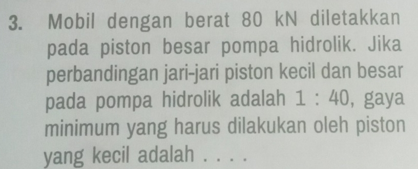 Mobil dengan berat 80 kN diletakkan 
pada piston besar pompa hidrolik. Jika 
perbandingan jari-jari piston kecil dan besar 
pada pompa hidrolik adalah 1:40, gaya 
minimum yang harus dilakukan oleh piston 
yang kecil adalah ...