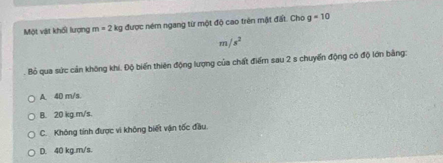 Một vật khối lượng m=2kg được ném ngang từ một độ cao trên mặt đất. Cho g=10
m/s^2
Bỏ qua sức cản không khí. Độ biến thiên động lượng của chất điểm sau 2 s chuyến động có độ lớn bằng:
A. 40 m/s.
B. 20 kg. m/s.
C. Không tính được vi không biết vận tốc đầu.
D. 40 kg.m/s.