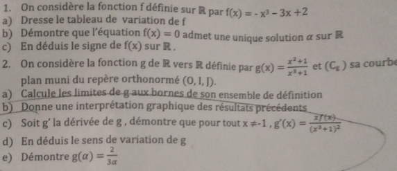 On considère la fonction f définie sur R par f(x)=-x^3-3x+2
a) Dresse le tableau de variation de f 
b) Démontre que l'équation f(x)=0 admet une unique solution α sur R
c) En déduis le signe de f(x) sur R. 
2. On considère la fonction g de R vers R définie par g(x)= (x^2+1)/x^3+1  et (C_g) sa courb 
plan muni du repère orthonormé (0,I,J). 
a) Calcule les limites de g aux bornes de son ensemble de définition 
b) Donne une interprétation graphique des résultats précédents 
c) Soit g’ la dérivée de g , démontre que pour tout x!= -1, g'(x)=frac xf(x)(x^3+1)^2
d) En déduis le sens de variation de g
e) Démontre g(alpha )= 2/3alpha  