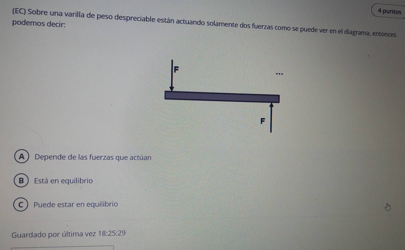 puntos
podemos decir: (EC) Sobre una varilla de peso despreciable están actuando solamente dos fuerzas como se puede ver en el diagrama, entonces
A)Depende de las fuerzas que actúan
B ) Está en equilibrio
C Puede estar en equilibrio
Guardado por última vez 18:25:29