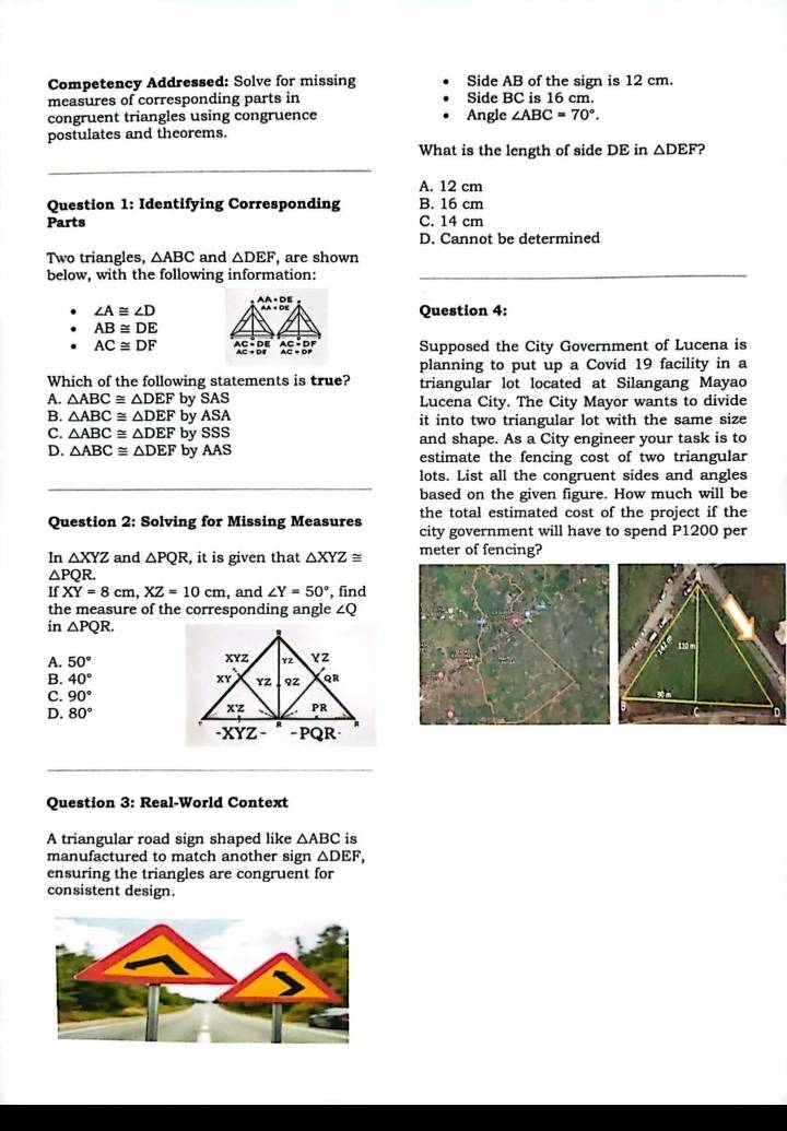 Competency Addressed: Solve for missing Side AB of the sign is 12 cm.
measures of corresponding parts in Side BC is 16 cm.
congruent triangles using congruence Angle ∠ ABC=70°.
postulates and theorems.
What is the length of side DE in △ DEF 2
A. 12 cm
Question 1: Identifying Corresponding B. 16 cm
Parts C. 14 cm
D. Cannot be determined
Two triangles, △ ABC and △ DEF , are shown
below, with the following information:_
AA:+DE
∠ A≌ ∠ D Question 4:
AB≌ DE
AC≌ DF beginarrayr AC=DE AC+DEendarray beginarrayr AC=DF AC=DFendarray Supposed the City Government of Lucena is
planning to put up a Covid 19 facility in a
Which of the following statements is true? triangular lot located at Silangang Mayao
A. △ ABC≌ △ DEF by SAS Lucena City. The City Mayor wants to divide
B. △ ABC≌ △ DEF by ASA it into two triangular lot with the same size
C. △ ABC≌ △ DEF by SSS and shape. As a City engineer your task is to
D. △ ABC≌ △ DEF by AAS estimate the fencing cost of two triangular
lots. List all the congruent sides and angles
based on the given figure. How much will be
Question 2: Solving for Missing Measures the total estimated cost of the project if the
city government will have to spend P1200 per
In △ XYZ and △ PQR , it is given that △ XYZ≌ meter of fencing?
△ PQ R.
XY=8cm,XZ=10cm , and ∠ Y=50° , find
the measure of the corresponding angle ∠Q
in △ PQR.
A. 50°
B. 40°
C. 90°
D. 80°
Question 3: Real-World Context
A triangular road sign shaped like △ ABC is
manufactured to match another sign △ DEF,
ensuring the triangles are congruent for
consistent design.