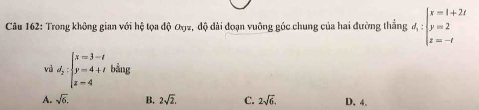 Trong không gian với hệ tọa độ Qyz, độ dài đoạn vuông góc chung của hai đường thắng d_1:beginarrayl x=1+2t y=2 z=-tendarray.
và d_2:beginarrayl x=3-t y=4+t z=4endarray. bằng
A. sqrt(6). B. 2sqrt(2). C. 2sqrt(6). D. 4.