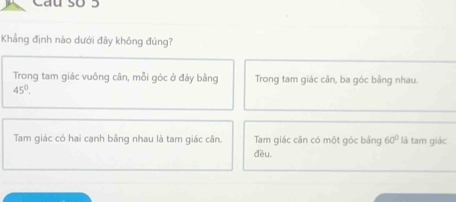 Cau so 3
Khẳng định nào dưới đây không đúng?
Trong tam giác vuông cân, mỗi góc ở đáy bằng Trong tam giác cân, ba góc bằng nhau.
45^0.
Tam giác có hai cạnh bằng nhau là tam giác cân. Tam giác cân có một góc bằng 60° là tam giác
đều.