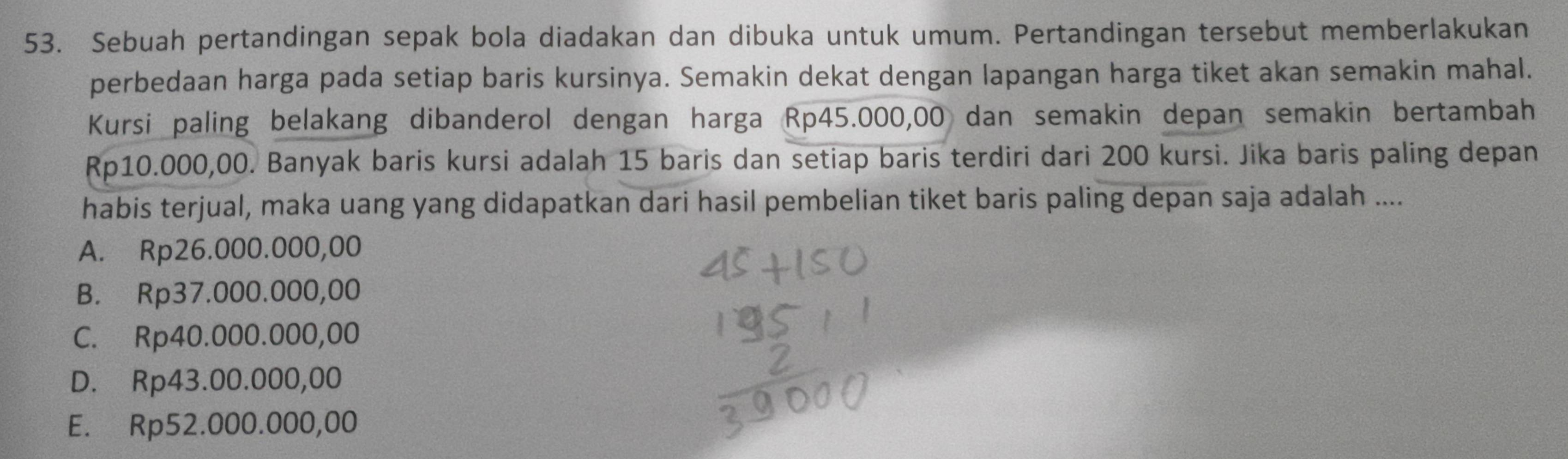 Sebuah pertandingan sepak bola diadakan dan dibuka untuk umum. Pertandingan tersebut memberlakukan
perbedaan harga pada setiap baris kursinya. Semakin dekat dengan lapangan harga tiket akan semakin mahal.
Kursi paling belakang dibanderol dengan harga Rp45.000,00 dan semakin depan semakin bertambah
Rp10.000,00. Banyak baris kursi adalah 15 baris dan setiap baris terdiri dari 200 kursi. Jika baris paling depan
habis terjual, maka uang yang didapatkan dari hasil pembelian tiket baris paling depan saja adalah ....
A. Rp26.000.000,00
B. Rp37.000.000,00
C. Rp40.000.000,00
D. Rp43.00.000,00
E. Rp52.000.000,00