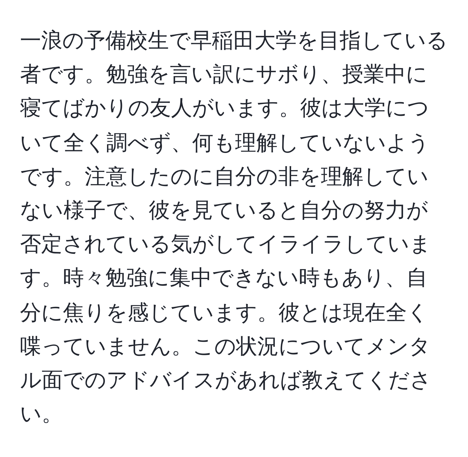 一浪の予備校生で早稲田大学を目指している者です。勉強を言い訳にサボり、授業中に寝てばかりの友人がいます。彼は大学について全く調べず、何も理解していないようです。注意したのに自分の非を理解していない様子で、彼を見ていると自分の努力が否定されている気がしてイライラしています。時々勉強に集中できない時もあり、自分に焦りを感じています。彼とは現在全く喋っていません。この状況についてメンタル面でのアドバイスがあれば教えてください。