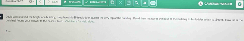 Question 24/37 NEXT BOOKMARK CHECK ANSWER × CAMERON WESLER 
David wants to find the height of a building. He places his 46 feet ladder against the very top of the building. David then measures the base of the building to his ladder which is 19 feet. How tall is the 
building? Round your answer to the nearest tenth. Click Here for Help Video.
h=