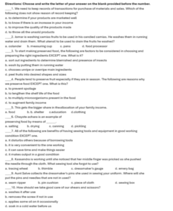 Directions: Choose and write the letter of your answer on the blank provided before the number.
_ f. We need to keep records of transections for purchase of materials and sales. Which of the
following does not show reason of record keeping?
a , to determine if your products are marketed well
b, to know if there is an increase in your income
c. to improve the quality of the products made
d, to throw all the unsold products
_2. Jomar is washing camias fruits to be used in his candied camias. He washes them in running
water and drain them. What utensil to be used to drain the fruits he washed?
a. colander b. measuring cup c. pans d. food processor
_3. To start making preserved food, the following are factors to be considered in choosing and
preparing the right ingredients EXCEPT one. What is it?
a, sort out ingredients to determine blemished and presence of insects
b. wash by putting them in running water
c. chooses unripe or overripe main ingredients
d. peel fruits into desired shapes and sizes
_4. People tend to preserve fruit especially if they are in season. The following are reasons why
we preserve food EXCEPT one. What is this?
a. to prevent apoilage
b. to lengthen the shelf life of the food
c. to multiply microorganisms present in the food
d. to augment family income
_5. This gets the bigger share in theallocation of your family income.
a. food b. b. shelter e education d.clothing
_
6. Chayote achera is an example of
preserving food by means of_
a. salting b. drying c. canning d. pickling
_7. All of the following are benefits of having sewing tools and equipment in good working
condition EXCEPT one.
a, it disturbs others because of borrowing tools
b, it is very convenient to the one working
c. it can save time and make things easier
d, it makes output in a good condition
_B. Kassandra is working until she noticed that her middle finger was pricked as she pushed
the needle through the cloth. What sewing tool she forgot to use?
a. tracing wheel b. thimble . dressmaker's gauge d. smery bag
_9. Aunt Salve collects the dressmaker's pins she used in sewing your uniform. Where will she
put the pins and needles that are not in used?
a. seam ripper b. pin cushion c. piece of cloth d. sewing bos
_10. How should we take good care of our shears and scissors?
a. washes it after use
b removes the acrew if not in use
c. applies some oil on it occasionally
d. soak in a cold water before us