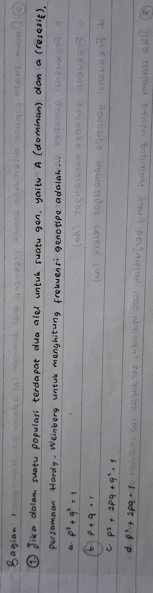 Bagian 1
① Jika dalam suatu populasi terdapat dua alel untul suatu gen, yait A (dominan) dan a (resesif),
persamaan Hardy-Weinberg untul menghiting frelvensi genotipe adalah.
a. p^2+q^2=1
5.
C. p^2+2pq+q^2=1
d. p^2+2pq=1
