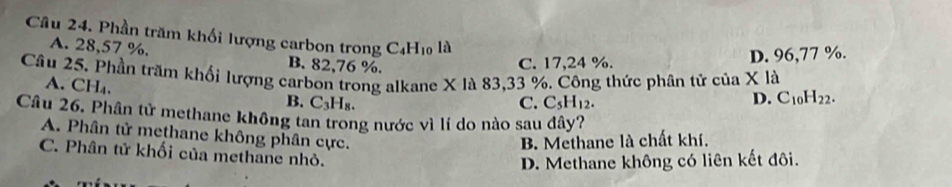 Phần trăm khối lượng carbon trong C_4H_10 là
A. 28,57 %. B. 82,76 %.
C. 17,24 %. D. 96,77 %.
Câu 25. Phần trăm khối lượng carbon trong alkane X là 83, 33 %. Công thức phân tử của X là
A. CH₄. B. C_3H_8.
C. C_5H_12.
D. C_10H_22. 
Câu 26. Phân tử methane không tan trong nước vì lí do nào sau đây?
A. Phân tử methane không phân cực.
B. Methane là chất khí.
C. Phân tử khối của methane nhỏ.
D. Methane không có liên kết đôi.