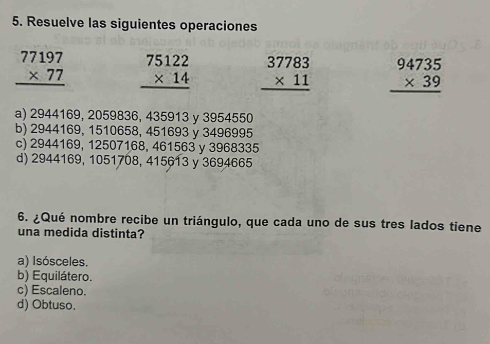 Resuelve las siguientes operaciones
beginarrayr 77197 * 77 hline endarray
beginarrayr 75122 * 14 hline endarray
beginarrayr 37783 * 11 hline endarray
beginarrayr 94735 * 39 hline endarray
a) 2944169, 2059836, 435913 y 3954550
b) 2944169, 1510658, 451693 y 3496995
c) 2944169, 12507168, 461563 y 3968335
d) 2944169, 1051708, 415613 y 3694665
6. ¿Qué nombre recibe un triángulo, que cada uno de sus tres lados tiene
una medida distinta?
a) Isósceles.
b) Equilátero.
c) Escaleno.
d) Obtuso.