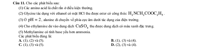 Cho các phát biểu sau:
(1) Các amino acid là chất rắn ở điều kiện thường.
(2) Glycine tác dụng với ethanol có mặt HCl thu được ester có công thức H_2NCH_2COOC_2H_5. 
(3) OpH=2 , alanine di chuyển về phía cực âm dưới tác dụng của điện trường.
(4) Cho ethylamine dư vào dung dịch CuSO_4 thu được dung dịch có màu xanh đặc trưng.
(5) Methylamine có tính base yếu hơn ammonia.
Các phát biểu đúng là:
A. (1), (2) và (5). B. (1), (3) và (4).
C. (1), (3) và (5). D. (2), (3) và (4).