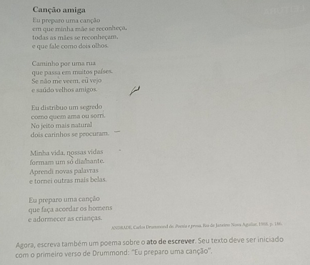 Canção amiga 
Eu preparo uma canção 
em que minha mãe se reconheça, 
todas as mães se reconheçam, 
e que fale como dois olhos. 
Caminho por uma rua 
que passa em muitos países. 
Se não me veem, eu vejo 
e saúdo velhos amigos. 
Eu distribuo um segredo 
como quem ama ou sorri. 
No jeito mais natural 
dois carinhos se procuram. 
Minha vida, nossas vidas 
formam um sổ diamante. 
Aprendi novas palavras 
e tornei outras mais belas. 
Eu preparo uma canção 
que faça acordar os homens 
e adormecer as crianças. 
ANDRADE, Carlos Drummond de. Poesía e prosa. Rio de Janeiro: Nova Aguilar, 1988, p. 186. 
Agora, escreva também um poema sobre o ato de escrever. Seu texto deve ser iniciado 
com o primeiro verso de Drummond: “Eu preparo uma canção”.