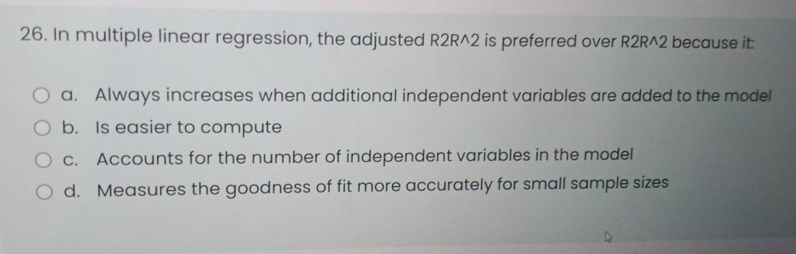 In multiple linear regression, the adjusted R2R^2 is preferred over R2R^2 because it:
a. Always increases when additional independent variables are added to the model
b. Is easier to compute
c. Accounts for the number of independent variables in the model
d. Measures the goodness of fit more accurately for small sample sizes