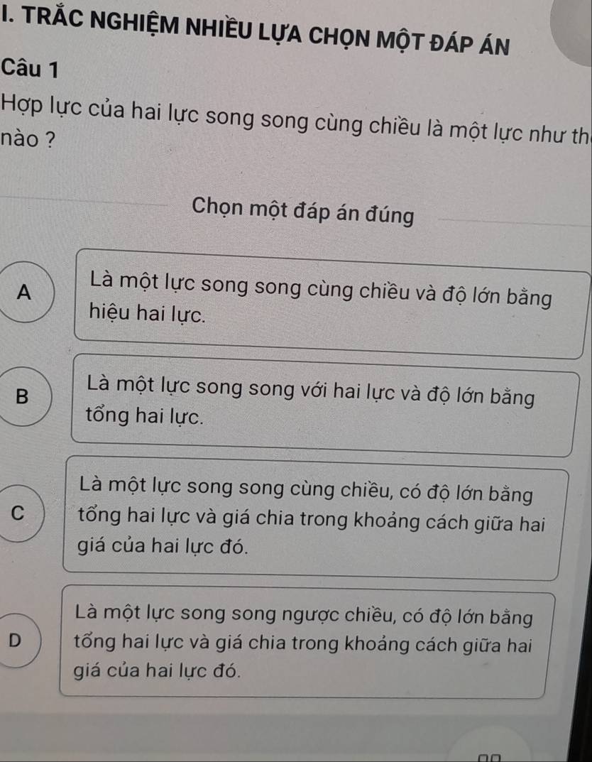 TRÁC NGHIỆM NHIềU LựA CHọN MộT ĐáP ÁN
Câu 1
Hợp lực của hai lực song song cùng chiều là một lực như th
nào ?
Chọn một đáp án đúng
A
Là một lực song song cùng chiều và độ lớn bằng
hiệu hai lực.
B
Là một lực song song với hai lực và độ lớn bằng
tổng hai lực.
Là một lực song song cùng chiều, có độ lớn bằng
C tổng hai lực và giá chia trong khoảng cách giữa hai
giá của hai lực đó.
Là một lực song song ngược chiều, có độ lớn bằng
D tổng hai lực và giá chia trong khoảng cách giữa hai
giá của hai lực đó.
□□