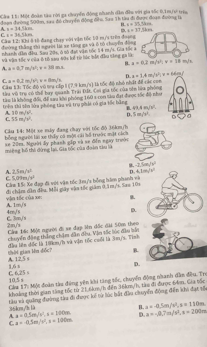 Một đoàn tàu rời ga chuyển động nhanh dần đều với gia tốc 0,1m/s^2 trên
đoạn đường 500m, sau đó chuyển động đều. Sau 1h tàu đi được đoạn đường là
B. s=35,5km.
A. s=34,5km. s=37,5km.
D.
C. s=36,5km.
Câu 12:Khi ô tô đang chạy với vận tốc 10 m/s trên đoạng
đường thẳng thì người lái xe tăng ga và ô tô chuyến động
nhanh dần đều. Sau 20s, ô tô đạt vận tốc 14 m/s. Gia tốc 
và vận tốc v của ô tô sau 40s kể từ lúc bắt đầu tăng ga là:
B. a=0,2m/s^2;v=18m/s,
A. a=0,7m/s^2;v=38m.s.
D. a=1,4m/s^2;v=66m/
C. a=0,2m/s^2;v=8m/s.
Câu 13: Tốc độ vũ trụ cấp I (7,9 km/s) là tốc độ nhỏ nhất để các con
tàu vũ trụ có thể bay quanh Trái Đất. Coi gia tốc của tên lửa phóng
tàu là không đổi, để sau khi phóng 160 s con tàu đạt được tốc độ như
trên thì tên lửa phóng tàu vũ trụ phải có gia tốc bằng * *
B. 49,4m/s^2.
A. 10m/s^2.
D. 5m/s^2. D B
C. 55m/s^2.
Câu 14: Một xe máy đang chạy với tốc độ 36km/h
bỗng người lái xe thấy có một cái hố trước mặt cách
xe 20m. Người ấy phanh gấp và xe đến ngay trước
miệng hố thì dừng lại. Gia tốc của đoàn tàu là
B. -2,5m/s^2
A. 2,5m/s^(2.) D. 4,1m/s^2
C. 5,09m/s^2
Câu 15: Xe đạp đi với vận tốc 3m/s bỗng hãm phanh và
đi chậm dần đều. Mỗi giây vận tốc giảm 0,1m/s. Sau 10s
vận tốc của xe: B.
A. 1m/s
4m/s
D.
C. 3m/s
2m/s
Câu 16: Một người đi xe đạp lên dốc dài 50m theo
chuyển động thẳng chậm dần đều. Vận tốc lúc đầu bắt
đầu lên dốc là 18km/h và vận tốc cuối là 3m/s. Tính
thời gian lên dốc? B.
A. 12,5 s
1,6 s
D.
C. 6,25 s
10,5 s
Câu 17: Một đoàn tàu đứng yên khi tăng tốc, chuyển động nhanh dần đều. Tro
khoảng thời gian tăng tốc từ 21,6km/h đến 36km/h, tàu đi được 64m. Gia tốc
tàu và quãng đường tàu đi được kể từ lúc bắt đầu chuyển động đến khi đạt tốc
36km/h là B. a=-0,5m/s^2,s=110m.
A. a=0,5m/s^2,s=100m.
D. a=-,0,7m/s^2,s=200m
C. a=-0,5m/s^2,s=100m.
