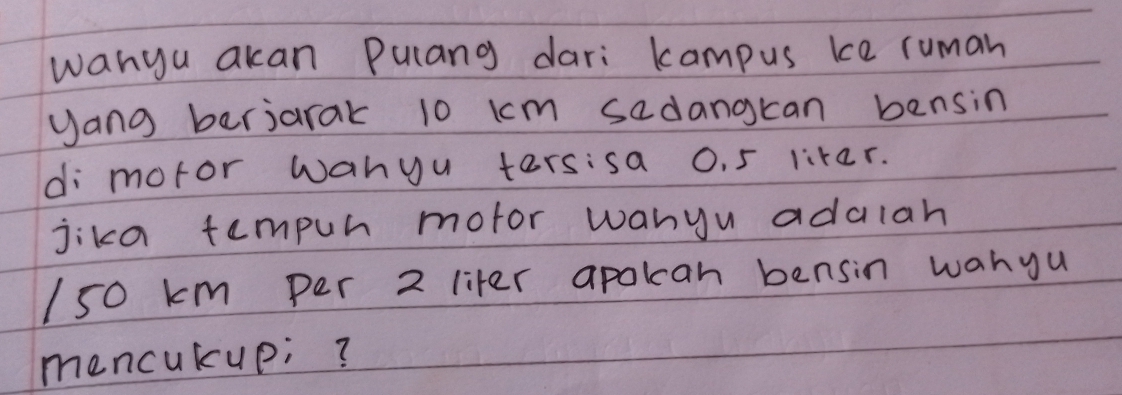 wanyu akan Pulang dari kampus ke ruman 
yang berjarak 10 km sadangkan bensin 
di moror wanyu tersisa 0. 5 liter. 
jika tempuh mofor wanyu adalah
150 km per 2 liter apotcan bensin wanyu 
mencukup;?