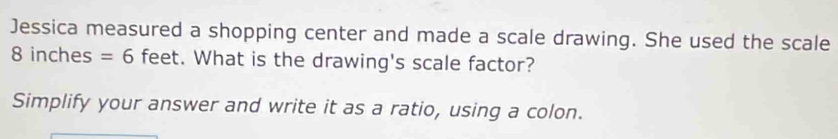 Jessica measured a shopping center and made a scale drawing. She used the scale
8 inches =6 feet. What is the drawing's scale factor? 
Simplify your answer and write it as a ratio, using a colon.