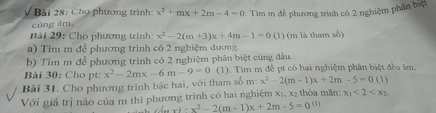 Cho phương trình: x^2+mx+2m-4=0. Tìm m để phương trình có 2 nghiệm phân biệt 
cùng âm. 
Bài 29: Cho phương trình: x^2-2(m+3)x+4m-1=0 (1) (m là tham số) 
a) Tìm m để phương trình có 2 nghiệm dương. 
b) Tìm m để phương trình có 2 nghiệm phân biệt cùng dấu. 
Bài 30: Cho pt: x^2-2mx-6m-9=0 (1). Tìm m để pt có hai nghiệm phân biệt đều âm. 
Bài 31. Cho phương trình bậc hai, với tham số m: x^2-2(m-1)x+2m-5=0 (1) 
Với giá trị nào của m thì phương trình có hai nghiệm x1, x2 thỏa mãn: x_1<2<x_2.
(inx):x^2-2(m-1)x+2m-5=0 (1)