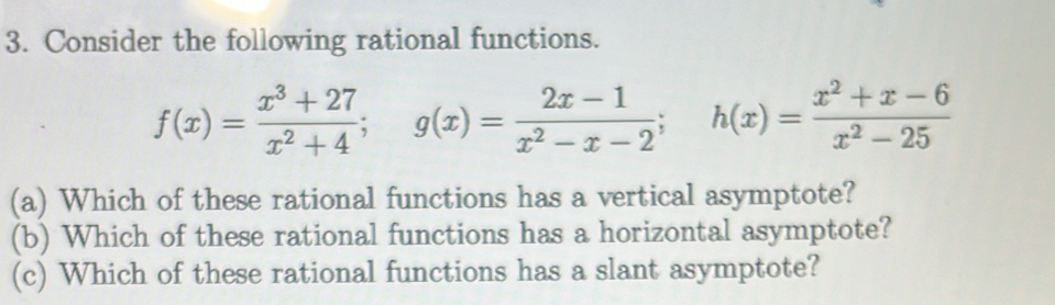 Consider the following rational functions.
f(x)= (x^3+27)/x^2+4 ; g(x)= (2x-1)/x^2-x-2 ; h(x)= (x^2+x-6)/x^2-25 
(a) Which of these rational functions has a vertical asymptote? 
(b) Which of these rational functions has a horizontal asymptote? 
(c) Which of these rational functions has a slant asymptote?