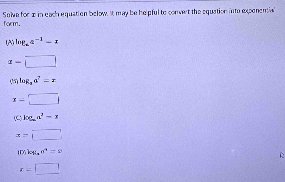 Solve for x in each equation below. It may be helpful to convert the equation into exponential
form.
(A) log _aa^(-1)=x
x=□
(B) log _aa^7=x
x=□
(C) log _aa^2=x
x=□
(D) log _aa^n=x
x=□