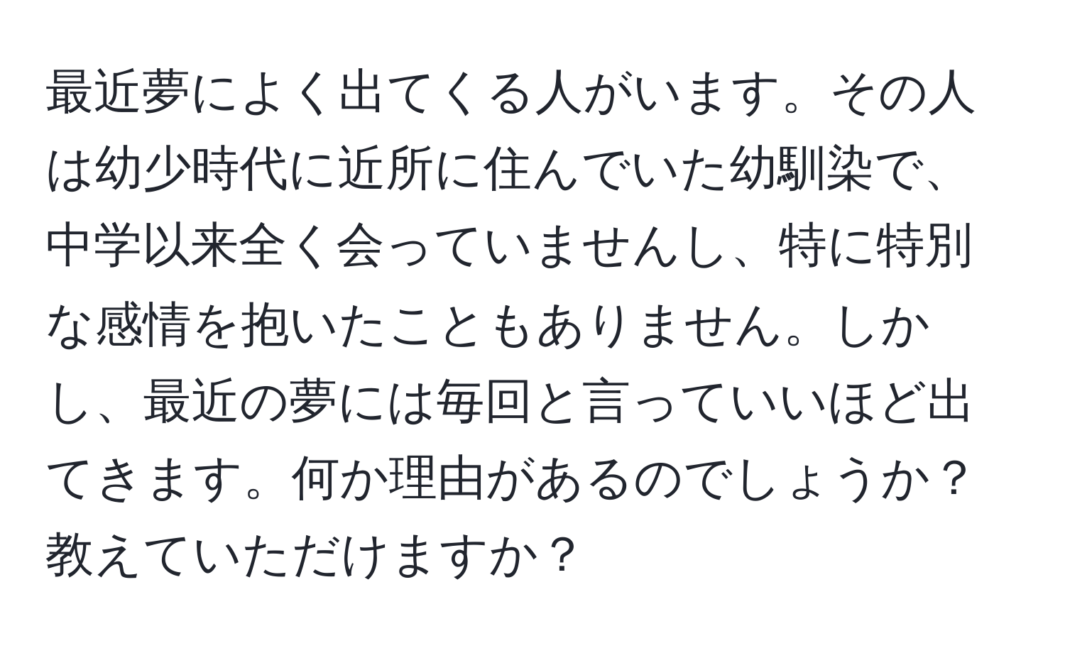 最近夢によく出てくる人がいます。その人は幼少時代に近所に住んでいた幼馴染で、中学以来全く会っていませんし、特に特別な感情を抱いたこともありません。しかし、最近の夢には毎回と言っていいほど出てきます。何か理由があるのでしょうか？教えていただけますか？