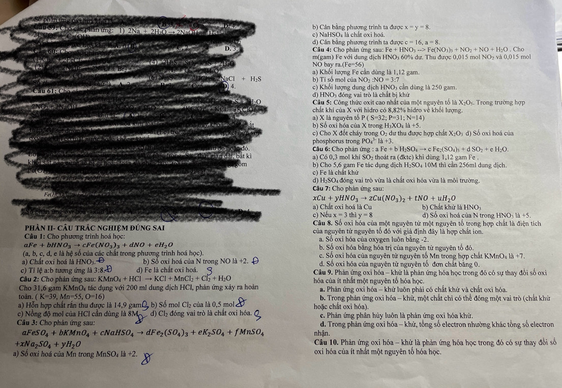 b) Cân bằng phương trình ta được x=y=8.
phan ứng: 1) 2Na + 2H O → 2NaOH + Ha+ c) NaHSO4 là chất oxi hoá.
d) Cân bằng phương trình ta ugcc=16,a=8.
D. 
Câu 4: Cho phản ứng sau: Fe+HNO_3to Fe(NO_3)_3+NO_2+NO+H_2O. Cho 5 mol
m(gam) Fe với dung dịch HNO₃ 60% dư. Thu được 0,015 mol NO_2 và 0.015
S  2H O NO bay ra.(Fe=56)
a) Khổi lượng Fe cần dùng là 1,12 gam
H_3Cl+H_2S b) Tỉ số mol của NO :NO=3: 7
Câu 61: Cho cả 
4 c) Khổi lượng dung dịch HNO₃ cần dùng là 250 gam.
d) HNO₃ đóng vai trò là chất bị khử
Câu 5: Công thức oxit cao nhất của một nguyên tố là X_2O_5.  Trong trường hợp
2 × E 2 NaOH · KCl +  3KC chất khí của X với hidro có 8,82% hidro về khối lượng.
Hoa  khu lạ:  ( 4) 1
a) X là nguyên tố P(S=32;P=31;N=14)
b) Số oxi hóa của X trong H₃X KO_4la+5.
Set duge 11. 1.
l e  ế t  h ợ  v ớ c) Cho X đổt cháy trong
phosphorus trong PO_4^((3-)1a+3.
O_2) dư thu được hợp chất X_2O_3d) Số oxi hoá của
d o   oặc đỏ
Câu 6: Cho phản 1 mg: a Fe+bH_2SO_4to cFe_2(SO_4)_3+dSO_2+ e H_2O.
L a  p hia trong Sau thời gian đài, bắt kì a) Có 0,3 mol khí SO_2 thoát ra(dktc) khi dùng 1,12 gam Fe .
khối sát nào cùng số bị gi hoàn toàp và phân thy tnhà b) Cho 5,6 gam Fe tác dụng dịch H_2SO_4 10M thì cần 256ml dung djch.
bm
vere
'    (   g c) Fe là chất khử
O +O a đóng vai trò vừa là chất oxi hóa vừa là môi trường.
d) H_2SO_4
*  Câu 7: Cho phản ứng sau:
Fe(HC
xCu+yHNO_3to zCu(NO_3)_2+tNO+uH_2O

a) Chất oxi hoá là Cu b) Chất khử là Hl NO
c) Nếu x=3th y=8 d) Sổ oxi hoá của N trong HNO₃ là +5.
Câu 8. Số oxi hóa của một nguyên tử một nguyên tố trong hợp chất là điện tích
PHÀN II- CÂU TRẬC NGHIỆM ĐÚNG SAI của nguyên tử nguyên tổ đó với giả định đây là hợp chất ion.
Câu 1: Cho phương trình hoá học: a. Số oxi hóa của oxygen luôn bằng -2.
aFe+bHNO_3to cFe(NO_3)_3+dNO+eH_2O b. Số oxi hóa bằng hóa trị của nguyên tử nguyên tổ đó.
(a, b, c, d, e là hệ số của các chất trong phương trình hoá học). c. Số oxi hóa của nguyên tử nguyên tố Mn trong hợp chất KN ln O_4|a+7
a) Chất oxi hoá là I HNO_3. D b) Sồ oxi hoá của N trong NO là +2 d. Số oxi hóa của nguyên tử nguyên tố đơn chất bằng 0.
c) Tỉ lệ a:b tương ứng là 3:8=□ d) Fe là chầt oxi hoá.  Câu 9. Phản ứng oxi hóa - khử là phản ứng hóa học trong đó có sự thay đổi số oxi
Câu 2: Cho phản ứng sau: KMnO_4+HClto KCl+MnCl_2+Cl_2+H_2O hóa của ít nhất một nguyên tố hóa học.
Cho 31,6 gam KMnO₄ tác dụng với 200 ml dung dịch HCl, phản ứng xảy ra hoàn a. Phản ứng oxi hóa - khử luôn phải có chất khử và chất oxi hóa.
toàn. (K=39,Mn=55,O=16) b. Trong phản ứng oxi hóa - khử, một chất chỉ có thể đóng một vai trò (chất khử
a) Hỗn hợp chất rắn thu được là 14,9 gam , b) Số mol Cl_2 của là 0,5 mol hoặc chất oxi hóa).
c) Nồng độ mol của HCl cần dùng là 8M d) Cl_2 đóng vai trò là chất oxi hóa. c. Phản ứng phân hủy luôn là phản ứng oxi hóa khử.
Câu 3: Cho phản ứng sau: d. Trong phản ứng oxi hóa - khử, tổng số electron nhường khác tổng số electron
aFeS O_4+bKMnO_4+cNaHSO_4to dF e_2(SO_4)_3+eK_2SO_4+fMnSO_4 nhận.
+xNa_2SO_4+yH_2O
Câu 10. Phản ứng oxi hóa - khử là phản ứng hóa học trong đó có sự thay đổi số
a) Số oxi hoá của Mn trong MnSO_4la+2. oxi hóa của ít nhất một nguyên tố hóa học.