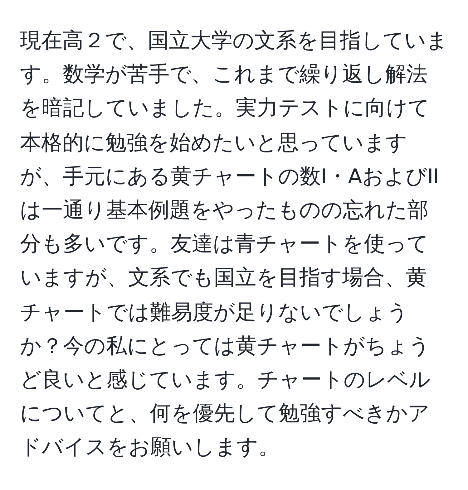 現在高２で、国立大学の文系を目指しています。数学が苦手で、これまで繰り返し解法を暗記していました。実力テストに向けて本格的に勉強を始めたいと思っていますが、手元にある黄チャートの数I・AおよびIIは一通り基本例題をやったものの忘れた部分も多いです。友達は青チャートを使っていますが、文系でも国立を目指す場合、黄チャートでは難易度が足りないでしょうか？今の私にとっては黄チャートがちょうど良いと感じています。チャートのレベルについてと、何を優先して勉強すべきかアドバイスをお願いします。