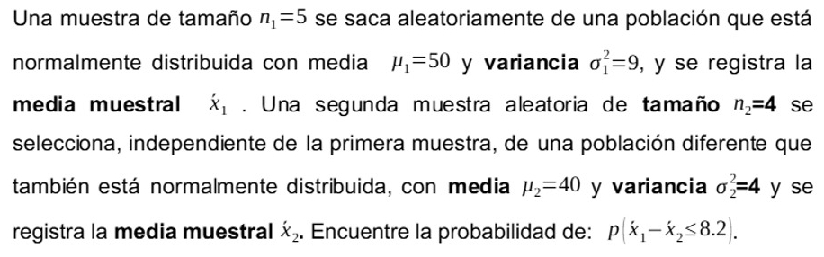 Una muestra de tamaño n_1=5 se saca aleatoriamente de una población que está 
normalmente distribuida con media mu _1=50 y variancia sigma _1^(2=9 , y se registra la 
media muestral dot X)_1. Una segunda muestra aleatoria de tamaño n_2=4 se 
selecciona, independiente de la primera muestra, de una población diferente que 
también está normalmente distribuida, con media mu _2=40 y variancia sigma _2^(2=4 y se 
registra la media muestral dot X)_2. Encuentre la probabilidad de: p(x_1-x_2≤ 8.2).