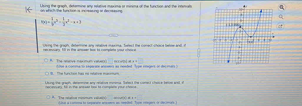 Using the graph, determine any relative maxima or minima of the function and the intervals
on which the function is increasing or decreasing.
f(x)= 1/9 x^3- 1/3 x^2-x+3
Using the graph, determine any relative maxima. Select the correct choice below and, if
necessary, fill in the answer box to complete your choice
A. The relative maximum value(s) occur(s) at x=□
(Use a comma to separate answers as needed Type integers or decimals )
B. The function has no relative maximum
Using the graph, determine any relative minima. Select the correct choice below and, if
necessary, fill in the answer box to complete your choice
A The relative minimum value(s) occur(s) a LX=
(Use a comma to separate answers as needed. Type integers or decimals.)