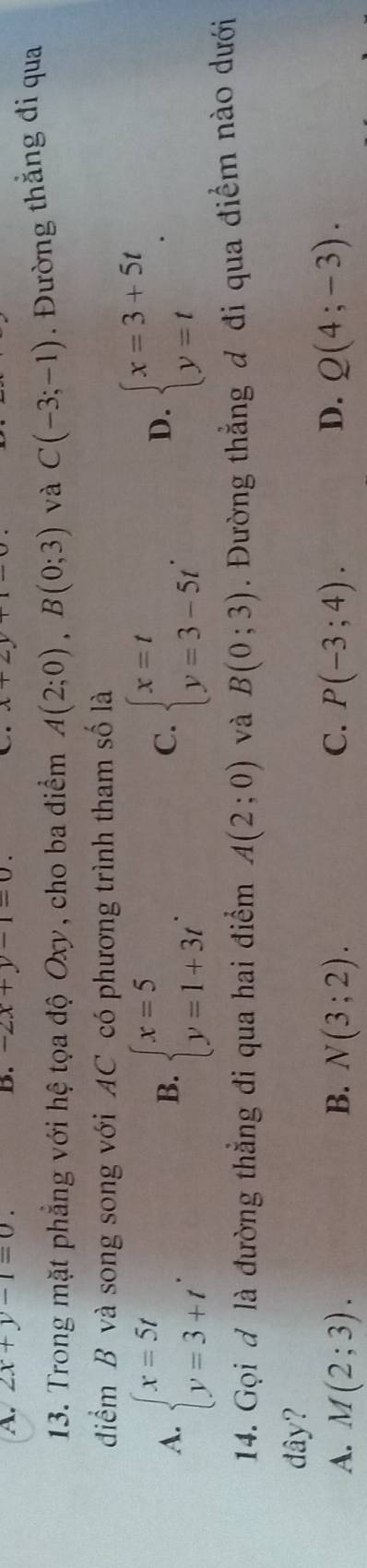 2x+y-1=0. B. -2x+y-1=0. N 
13. Trong mặt phẳng với hệ tọa độ Oxy, cho ba điểm A(2;0), B(0;3) và C(-3;-1). Đường thắng đi qua
điểm B và song song với AC có phương trình tham số là
A. beginarrayl x=5t y=3+tendarray.. beginarrayl x=5 y=1+3tendarray.. beginarrayl x=t y=3-5tendarray.. 
B.
C.
D. beginarrayl x=3+5t y=tendarray.. 
14. Gọi đ là đường thẳng đi qua hai điểm A(2;0) và B(0;3). Đường thẳng đ đi qua điểm nào dưới
đây?
A. M(2;3). B. N(3;2). C. P(-3;4). D. Q(4;-3).