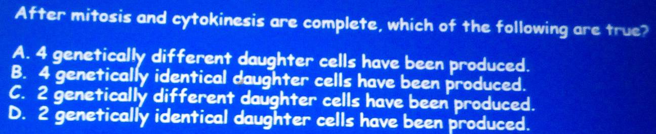 After mitosis and cytokinesis are complete, which of the following are true?
A. 4 genetically different daughter cells have been produced.
B. 4 genetically identical daughter cells have been produced.
C. 2 genetically different daughter cells have been produced.
D. 2 genetically identical daughter cells have been produced.