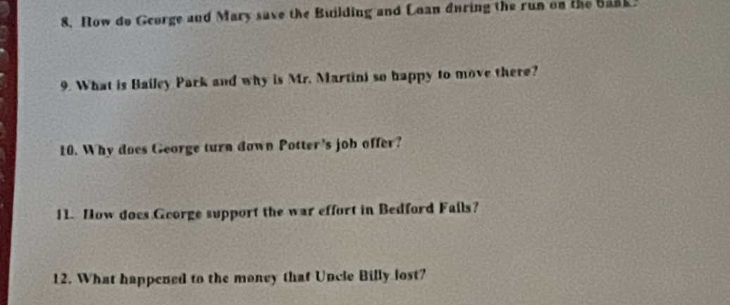 Now do George and Mary save the Building and Loan during the run on the bank. 
9. What is Bailey Park and why is Mr. Martini so happy to move there? 
10. Why does George turn down Potter's job offer? 
11. How does Gcorge support the war effort in Bedford Fails? 
12. What happened to the maney that Uncle Billy lost?