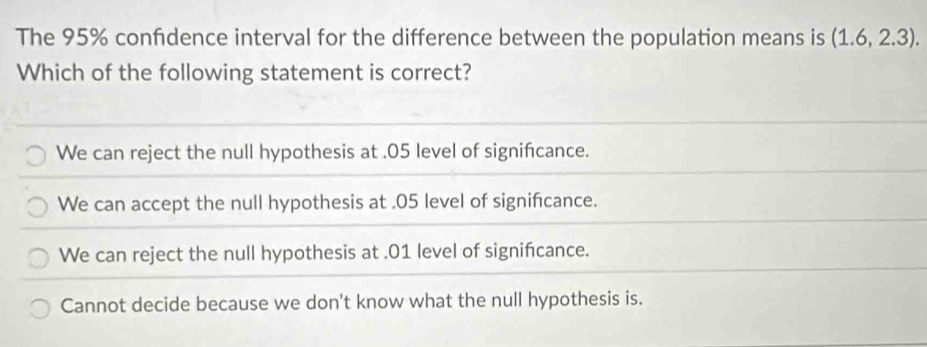 The 95% confdence interval for the difference between the population means is (1.6,2.3). 
Which of the following statement is correct?
We can reject the null hypothesis at . 05 level of signifcance.
We can accept the null hypothesis at . 05 level of significance.
We can reject the null hypothesis at . 01 level of signifcance.
Cannot decide because we don't know what the null hypothesis is.