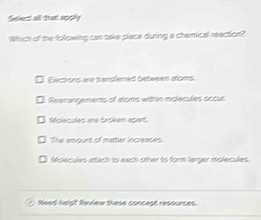 Seaet all trat apply
Which of the folowing can take place during a chemical reaction?
Bisch ons are trandfered betwsen atoms.
Reerangements of atoms with in molecules occus
1 Mplscules are troken apant.
1 The amount of matter incresses.
Moiscules attach to each otter to form larger molecules.
Need helg? Review these concest resources.