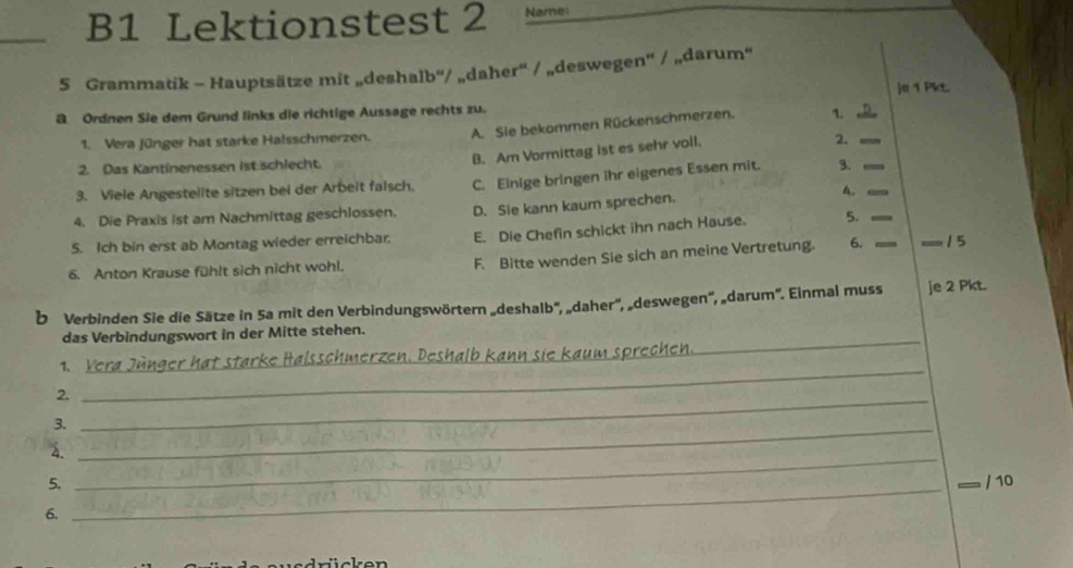 B1 Lektionstest 2 Name
S Grammatik - Hauptsätze mit „deshalb'/ „daher' / „deswegen' / „darum“
je 1 Pk
B Ordnen Sie dem Grund links die richtige Aussage rechts zu.
1. Vera Jünger hat starke Halsschmerzen. A. Sie bekommen Rückenschmerzen. 1.__
2.
2. Das Kantinenessen ist schlecht.
B. Am Vormittag ist es sehr voll.
3. Viele Angestelite sitzen bei der Arbeit falsch. C. Einige bringen ihr eigenes Essen mit. 3._
4. Die Praxis ist am Nachmittag geschlossen. D. Sie kann kaum sprechen.
4.
5. Ich bin erst ab Montag wieder erreichbar. E. Die Chefin schickt ihn nach Hause. 5._
6. Anton Krause fühlt sich nicht wohl. F. Bitte wenden Sie sich an meine Vertretung. 6. _15
b Verbinden Sie die Sätze in 5a mit den Verbindungswörtern „deshalb'', „daher'', „deswegen'', „darum''. Einmal muss je 2 Pkt.
das Verbindungswort in der Mitte stehen.
_
1、 _Saum sprechc 
_
2._
3._
_
a.
5. / 10
6.
_
ickon