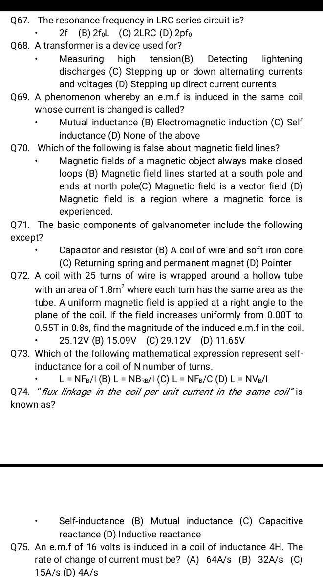 The resonance frequency in LRC series circuit is?
2f (B) 2f₀L (C) 2LRC (D) 2pf₀
Q68. A transformer is a device used for?
Measuring high tension(B) Detecting lightening
discharges (C) Stepping up or down alternating currents
and voltages (D) Stepping up direct current currents
Q69. A phenomenon whereby an e.m.f is induced in the same coil
whose current is changed is called?
Mutual inductance (B) Electromagnetic induction (C) Self
inductance (D) None of the above
Q70. Which of the following is false about magnetic field lines?
Magnetic fields of a magnetic object always make closed
loops (B) Magnetic field lines started at a south pole and
ends at north pole(C) Magnetic field is a vector field (D)
Magnetic field is a region where a magnetic force is
experienced.
Q71. The basic components of galvanometer include the following
except?
Capacitor and resistor (B) A coil of wire and soft iron core
(C) Returning spring and permanent magnet (D) Pointer
Q72. A coil with 25 turns of wire is wrapped around a hollow tube
with an area of 1.8m^2 where each turn has the same area as the
tube. A uniform magnetic field is applied at a right angle to the
plane of the coil. If the field increases uniformly from 0.00T to
0.55T in 0.8s, find the magnitude of the induced e.m.f in the coil.
25.12V (B) 15.09V (C) 29.12V (D) 11.65V
Q73. Which of the following mathematical expression represent self-
inductance for a coil of N number of turns.
L=NF_B/I(B)L=NB_RB/I(C)L=NF_B/C(D)L=NV_B/I
Q74. “flux linkage in the coil per unit current in the same coil”is
known as?
Self-inductance (B) Mutual inductance (C) Capacitive
reactance (D) Inductive reactance
Q75. An e.m.f of 16 volts is induced in a coil of inductance 4H. The
rate of change of current must be? (A) 64A/s (B) 32A/s (C)
15A/s (D) 4A/s